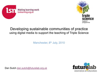 Developing sustainable communities of practice using digital media to support the teaching of Triple Science Manchester, 8th July, 2010 Dan Sutch dan.sutch@futurelab.org.uk 