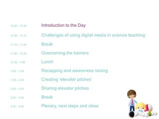 10.00 – 10.30Introduction to the Day10.30 – 11.15Challenges of using digital media in science teaching11.15 – 11.30	Break11.30 – 12.30	Overcoming the barriers12.30 – 1.00 	Lunch1.00 – 1.30   	Recapping and awareness raising1.30 – 2.30   	Creating ‘elevator pitches’2.30 – 2.45   	Sharing elevator pitches2.45 – 3.30   	Break3.30 – 3.45   	Plenary, next steps and close