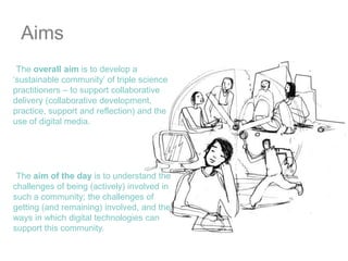AimsThe overall aim is to develop a ‘sustainable community’ of triple science practitioners – to support collaborative delivery (collaborative development, practice, support and reflection) and the use of digital media. The aim of the day is to understand the challenges of being (actively) involved in such a community; the challenges of getting (and remaining) involved, and the ways in which digital technologies can support this community.
