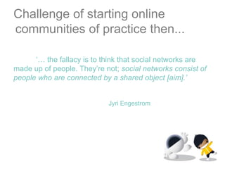 Challenge of starting online communities of practice then...‘… the fallacy is to think that social networks are made up of people. They’re not; social networks consist of people who are connected by a shared object [aim].’JyriEngestrom