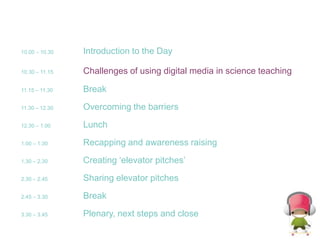 10.00 – 10.30Introduction to the Day10.30 – 11.15Challenges of using digital media in science teaching11.15 – 11.30	Break11.30 – 12.30	Overcoming the barriers12.30 – 1.00 	Lunch1.00 – 1.30   	Recapping and awareness raising1.30 – 2.30   	Creating ‘elevator pitches’2.30 – 2.45   	Sharing elevator pitches2.45 – 3.30   	Break3.30 – 3.45   	Plenary, next steps and close