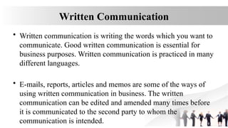 Written Communication
• Written communication is writing the words which you want to
communicate. Good written communication is essential for
business purposes. Written communication is practiced in many
different languages.
• E-mails, reports, articles and memos are some of the ways of
using written communication in business. The written
communication can be edited and amended many times before
it is communicated to the second party to whom the
communication is intended.
 