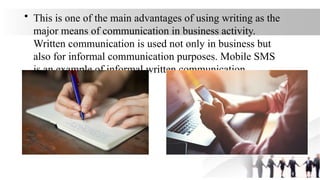 • This is one of the main advantages of using writing as the
major means of communication in business activity.
Written communication is used not only in business but
also for informal communication purposes. Mobile SMS
is an example of informal written communication.
 