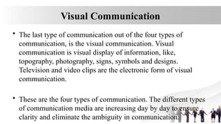 Visual Communication
• The last type of communication out of the four types of
communication, is the visual communication. Visual
communication is visual display of information, like,
topography, photography, signs, symbols and designs.
Television and video clips are the electronic form of visual
communication.
• These are the four types of communication. The different types
of communication media are increasing day by day to ensure
clarity and eliminate the ambiguity in communication.
 
