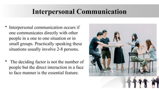 Interpersonal Communication
• Interpersonal communication occurs if
one communicates directly with other
people in a one to one situation or in
small groups. Practically speaking these
situations usually involve 2-8 persons.
• The deciding factor is not the number of
people but the direct interaction in a face
to face manner is the essential feature.
 