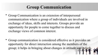 Group Communication
• Group Communication is an extension of interpersonal
communication where a group of individuals are involved in
exchange of ideas, skills and interests. Groups provide an
opportunity for people to come together to discuss and
exchange views of common interest.
• Group communication is considered effective as it provides an
opportunity for direct interaction among the members of the
group; it helps in bringing about changes in attitude and beliefs.
 