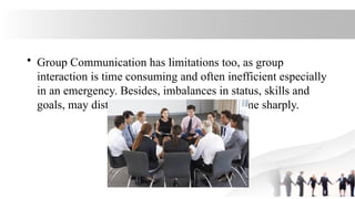 • Group Communication has limitations too, as group
interaction is time consuming and often inefficient especially
in an emergency. Besides, imbalances in status, skills and
goals, may distort the process and the outcome sharply.
 