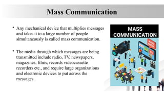 Mass Communication
• Any mechanical device that multiplies messages
and takes it to a large number of people
simultaneously is called mass communication.
• The media through which messages are being
transmitted include radio, TV, newspapers,
magazines, films, records videocassette
recorders etc., and require large organizations
and electronic devices to put across the
messages.
 