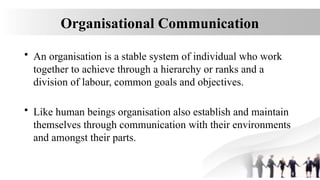 Organisational Communication
• An organisation is a stable system of individual who work
together to achieve through a hierarchy or ranks and a
division of labour, common goals and objectives.
• Like human beings organisation also establish and maintain
themselves through communication with their environments
and amongst their parts.
 