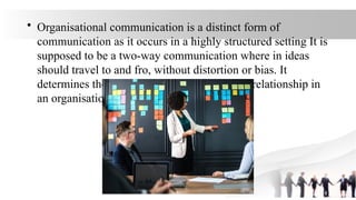 • Organisational communication is a distinct form of
communication as it occurs in a highly structured setting It is
supposed to be a two-way communication where in ideas
should travel to and fro, without distortion or bias. It
determines the quality and climate of human relationship in
an organisation.
 