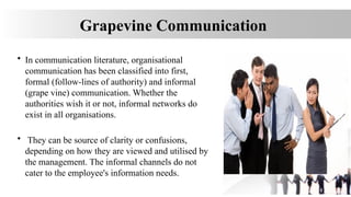 Grapevine Communication
• In communication literature, organisational
communication has been classified into first,
formal (follow-lines of authority) and informal
(grape vine) communication. Whether the
authorities wish it or not, informal networks do
exist in all organisations.
• They can be source of clarity or confusions,
depending on how they are viewed and utilised by
the management. The informal channels do not
cater to the employee's information needs.
 