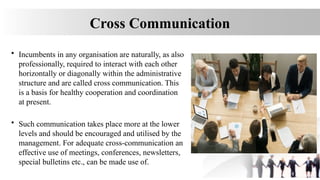 Cross Communication
• Incumbents in any organisation are naturally, as also
professionally, required to interact with each other
horizontally or diagonally within the administrative
structure and are called cross communication. This
is a basis for healthy cooperation and coordination
at present.
• Such communication takes place more at the lower
levels and should be encouraged and utilised by the
management. For adequate cross-communication an
effective use of meetings, conferences, newsletters,
special bulletins etc., can be made use of.
 