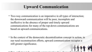 Upward Communication
– Two-way communication is an imperative in all types of interaction;
the downward communication will be poor, incomplete and
ineffective in the absence of proper and timely upward
communications for many of the top-down communications are
based on upward communications.
– In the context of the democratic decentralization concept in action, in
our rural reconstruction efforts, upward communication occupies a
still greater significance.
 