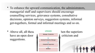 • To enhance the upward communication, the administrators,
managerial staff and supervisors should encourage
counselling services, grievance systems, consultative
decisions, opinion surveys, suggestion systems, informal
get-togethers, formal and informal meetings and so on.
• Above all, all these devices will work when the superiors
have an open door policy -open to facts, criticism and
suggestions.
 
