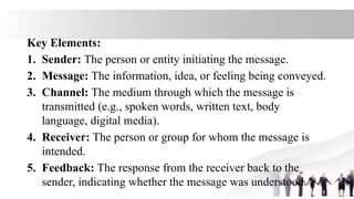 Key Elements:
1. Sender: The person or entity initiating the message.
2. Message: The information, idea, or feeling being conveyed.
3. Channel: The medium through which the message is
transmitted (e.g., spoken words, written text, body
language, digital media).
4. Receiver: The person or group for whom the message is
intended.
5. Feedback: The response from the receiver back to the
sender, indicating whether the message was understood.
 