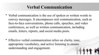Verbal Communication
• Verbal communication is the use of spoken or written words to
convey messages. It encompasses oral communication, such as
face-to-face conversations, phone calls, speeches, and video
conferences, as well as written communication, including
emails, letters, reports, and social media posts.
• Effective verbal communication relies on clarity, tone,
appropriate vocabulary, and active listening to ensure
understanding and engagement.
 