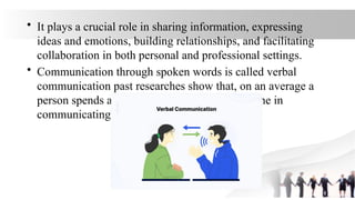• It plays a crucial role in sharing information, expressing
ideas and emotions, building relationships, and facilitating
collaboration in both personal and professional settings.
• Communication through spoken words is called verbal
communication past researches show that, on an average a
person spends about 70 percent of his active time in
communicating verbally.
 