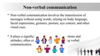 Non-verbal communication
• Non-verbal communication involves the transmission of
messages without using words, relying on body language,
facial expressions, gestures, posture, eye contact, and other
visual cues.
• It plays a significant role in conveying emotions and
attitudes, often complementing or enhancing verbal
communication.
 