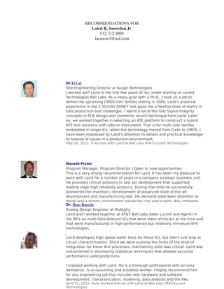 RECOMMENDATIONS FOR
Laird R. Snowden Jr
512 312 4891
larsnow1@aol.com
'UYi Cai
7HVW (QJLQHHULQJ 'LUHFWRU DW $YDJR 7HFKQRORJLHV
, ZRUNHG ZLWK /DLUG LQ WKH ILUVW IHZ HDUV RI P FDUHHU VWDUWLQJ DW /XFHQW
7HFKQRORJLHV %HOO /DEV $V D QHZO JUDG ZLWK D 3K' , WRRN RQ D MRE WR
GHILQH WKH XSFRPLQJ 026 *+] 6HU'HV WHVWLQJ LQ  /DLUG
V SUDFWLFDO
H[SHULHQFH LQ WKH ** 621(7 WHVW JDYH PH D KHDOWK GRVH RI UHDOLW LQ
*+] SURGXFWLRQ WHVW FKDOOHQJHV , OHDUQW D ORW RI WKH *+] 6LJQDO ,QWHJULW
FRQFHSWV LQ 3% GHVLJQ DQG FRQQHFWRU ODXQFK WHFKQLTXH IURP /DLUG /DWHU
RQ ZH ZRUNHG WRJHWKHU LQ VHOHFWLQJ DQ $7( SODWIRUP WR FRQVWUXFW D KEULG
$7( WHVW VROXWLRQV ZLWK DGGRQ LQVWUXPHQW 7KDW LV IRU PXOWL*+] 6HU'HV
HPEHGGHG LQ ODUJHU ,V ZKHQ WKH WHFKQRORJ PRYHG IURP *D$V WR 026 ,
KDYH EHHQ LPSUHVVHG E /DLUG
V DWWHQWLRQ WR GHWDLOV DQG SUDFWLFDO NQRZOHGJH
WR IRUHVHH 6, LVVXHV LQ D SURGXFWLRQ HQYLURQPHQW
0D   L ZRUNHG ZLWK /DLUG DW %HOO /DEV $7 7/XFHQW 7HFKQRORJLHV
'RQDOG )LVWHU
3URJUDP 0DQDJHU 3URJUDP 'LUHFWRU _ 2SHQ WR QHZ RSSRUWXQLWLHV
7KLV LV D YHU VWURQJ UHFRPPHQGDWLRQ IRU /DLUG ,W KDV EHHQ P SOHDVXUH WR
ZRUN ZLWK /DLUG IRU D QXPEHU RI HDUV LQ D FRPSDQ VWUDWHJLF EXVLQHVV XQLW
+H SURYLGHG FULWLFDO VROXWLRQV WR WHVW VHW GHYHORSPHQW WKDW VXSSRUWHG
OHDGLQJ HGJH KLJK UHOLDELOLW SURGXFWV 'XULQJ WKDW WLPH KH VXFFHVVIXOO
SLRQHHUHG WKH LQYHQWLRQ  GHYHORSPHQW RI DGYDQFHG VWDWH RI WKH DUW
GHYHORSPHQW DQG PDQXIDFWXULQJ WHVW +H GHPRQVWUDWHG NHHQ DWWHQWLRQ WR
GHWDLO DQG D VWURQJ FRPPLWPHQW EDODQFLQJ FRVW DQG TXDOLW $Q FRPSDQ
ZRXOG EH IRUWXQDWH WR DFTXLUH LV VHUYLFHV
$SULO   'RQDOG PDQDJHG /DLUG LQGLUHFWO DW %HOO /DEV $7 7/XFHQW
7HFKQRORJLHV
'U Hans Ransijn
$QDORJ 'HVLJQ (QJLQHHU DW 0XOWLSK
/DLUG DQG , ZRUNHG WRJHWKHU DW $7 7 %HOO /DEV ODWHU /XFHQW DQG $JHUH 