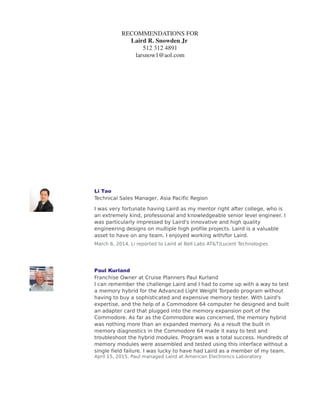 RECOMMENDATIONS FOR
Laird R. Snowden Jr
512 312 4891
larsnow1@aol.com
'DYLG +DUULVRQ
9LVLRQDU (QWUHSUHQHXU
/DLUG ZRUNHG LQ WKH *DOOLXP $UVHQLGH EXVLQHVV XQLW DW $7 7 0LFURHOHFWURQLFV
DQG /XFHQW +H FUHDWHG PRGHOV RI WKH *D$V SURFHVV GDWD WR SUHGLFW GHYLFH
LHOG XVLQJ 1HXUDO 1HWZRUN WHFKQLTXHV WR FDSWXUH GDWD LQ WKH GLVWULEXWLRQ
WDLOV RI KLJK GLPHQVLRQDOLW QRQ RUWKRJRQDO GDWD +H GHSORHG VFULSWV WKDW
SULQWHG RXW LHOG HVWLPDWHV IRU HDFK ORW 7KLV ZDV XVHG WR EXLOG RXU LQYHQWRU
GXULQJ WKH GRZQ WLPH ZKHQ RXU HQWLUH *D$V , IDE OLQH ZDV WUDQVIHUUHG IURP
$7 7 5HDGLQJ 3$ WR 7UL4XLQW 6HPLFRQGXFWRU 2UHJRQ  +H EXLOW VXIILFLHQW
LQYHQWRU WR FRYHU WKH SURGXFWLRQ RXWDJH /DLUG FRRUGLQDWHG WKH ZHHNO
PHHWLQJV IRU SURFHVV EULQJ XS EHWZHHQ $7 7 5HDGLQJ DQG 7UL4XLQW WR VHW
SURFHVV WDUJHWV GHULYHG IURP KLV GDWD DQDOVLV DQG PRGHOV )LUVW ZDIHU ORW
IURP 7UL4XLQW ZDV D VXFFHVV
/DLUG DOVR FRRUGLQDWHG WKH ZRUOG ILUVW 7HOHFRPPXQLFDWLRQ %LJ ,URQ 7HVW 6HW
ZLWK /7; RQ DQ /7; )XVLRQ +) WHVWHU DQG KLW WKH SURGXFWLRQ WHVW WLPH JRDO RI
 DQG  VHFRQGV IRU WKH  *%V 7UDQVFHLYHUV
/DLUG DOVR GHYHORSHG DVFDGH 0LFURWHN ILUVW 5) PHPEUDQH SUREH FDUG WR WHVW
DW VSHHG 