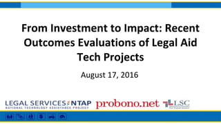 From Investment to Impact: Recent
Outcomes Evaluations of Legal Aid
Tech Projects
August 17, 2016
 