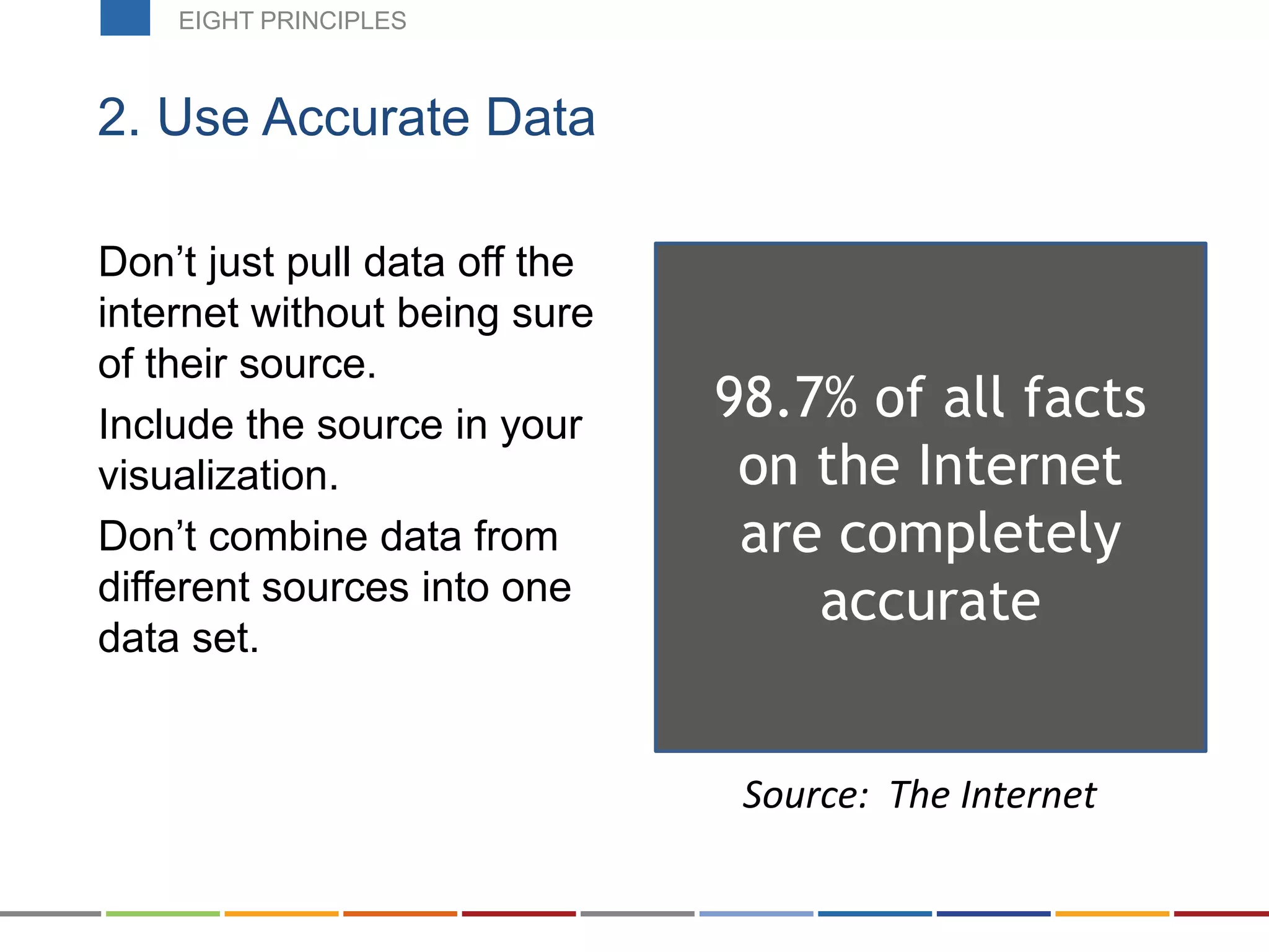 Don’t just pull data off the
internet without being sure
of their source.
Include the source in your
visualization.
Don’t combine data from
different sources into one
data set.
2. Use Accurate Data
98.7% of all facts
on the Internet
are completely
accurate
Source: The Internet
EIGHT PRINCIPLES
 