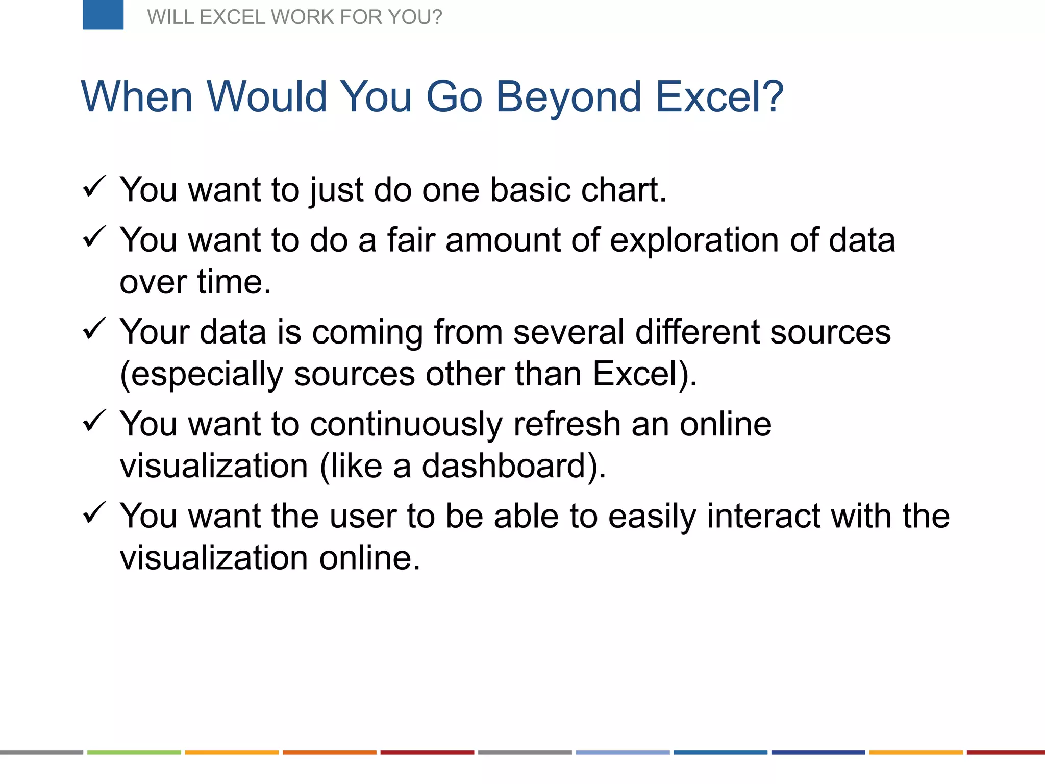  You want to just do one basic chart.
 You want to do a fair amount of exploration of data
over time.
 Your data is coming from several different sources
(especially sources other than Excel).
 You want to continuously refresh an online
visualization (like a dashboard).
 You want the user to be able to easily interact with the
visualization online.
When Would You Go Beyond Excel?
WILL EXCEL WORK FOR YOU?
 