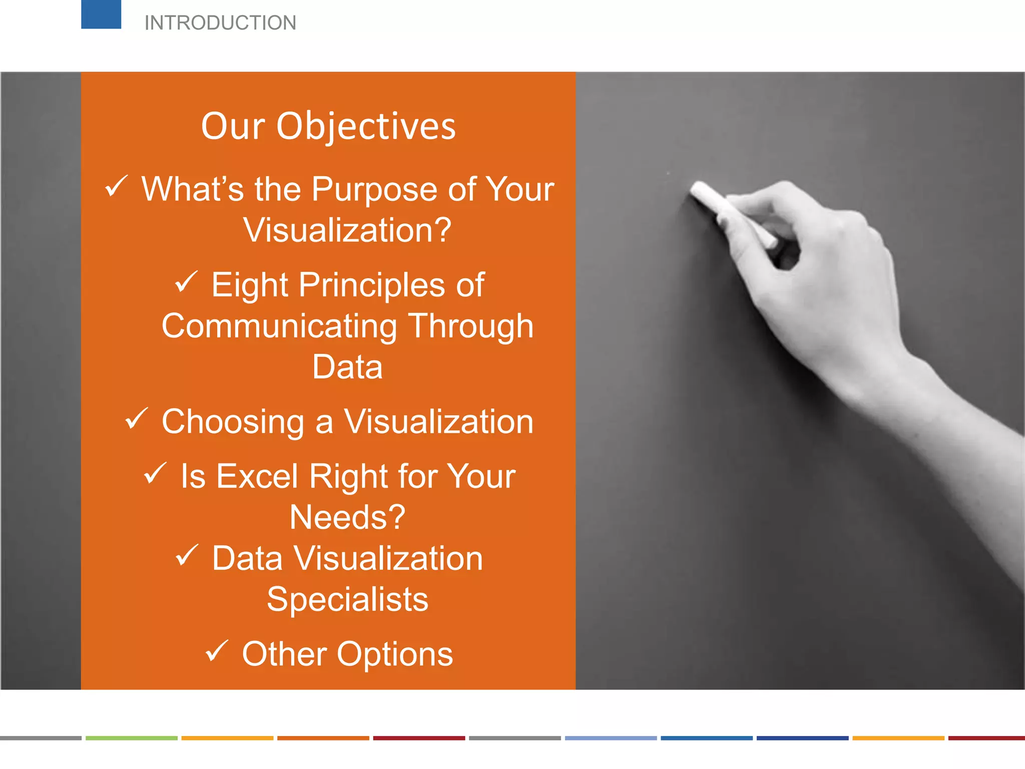 Can be found on the course
page!
Our Objectives
 What’s the Purpose of Your
Visualization?
 Eight Principles of
Communicating Through
Data
 Choosing a Visualization
 Is Excel Right for Your
Needs?
 Data Visualization
Specialists
 Other Options
INTRODUCTION
 