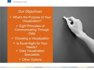 Can be found on the course
page!
Our Objectives
 What’s the Purpose of Your
Visualization?
 Eight Principles of
Communicating Through
Data
 Choosing a Visualization
 Is Excel Right for Your
Needs?
 Data Visualization
Specialists
 Other Options
INTRODUCTION
 