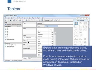 Tableau
Download at www.tableau.com
Explore data, create good looking charts,
and share charts and dashboards online.
Free for one data source (which must be
made public). Otherwise $58 per license for
nonprofits on TechSoup. Installed on
Windows or Mac.
SPECIALISTS
 