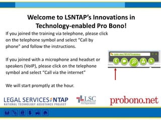 Welcome to LSNTAP’s Innovations in
Technology-enabled Pro Bono!
If you joined the training via telephone, please click
on the telephone symbol and select “Call by
phone” and follow the instructions.
If you joined with a microphone and headset or
speakers (VoIP), please click on the telephone
symbol and select “Call via the internet”
We will start promptly at the hour.

 