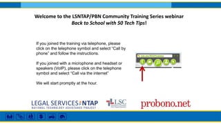 Welcome to the LSNTAP/PBN Community Training Series webinar 
Back to School with 50 Tech Tips! 
If you joined the training via telephone, please 
click on the telephone symbol and select “Call by 
phone” and follow the instructions. 
If you joined with a microphone and headset or 
speakers (VoIP), please click on the telephone 
symbol and select “Call via the internet” 
We will start promptly at the hour. 
 