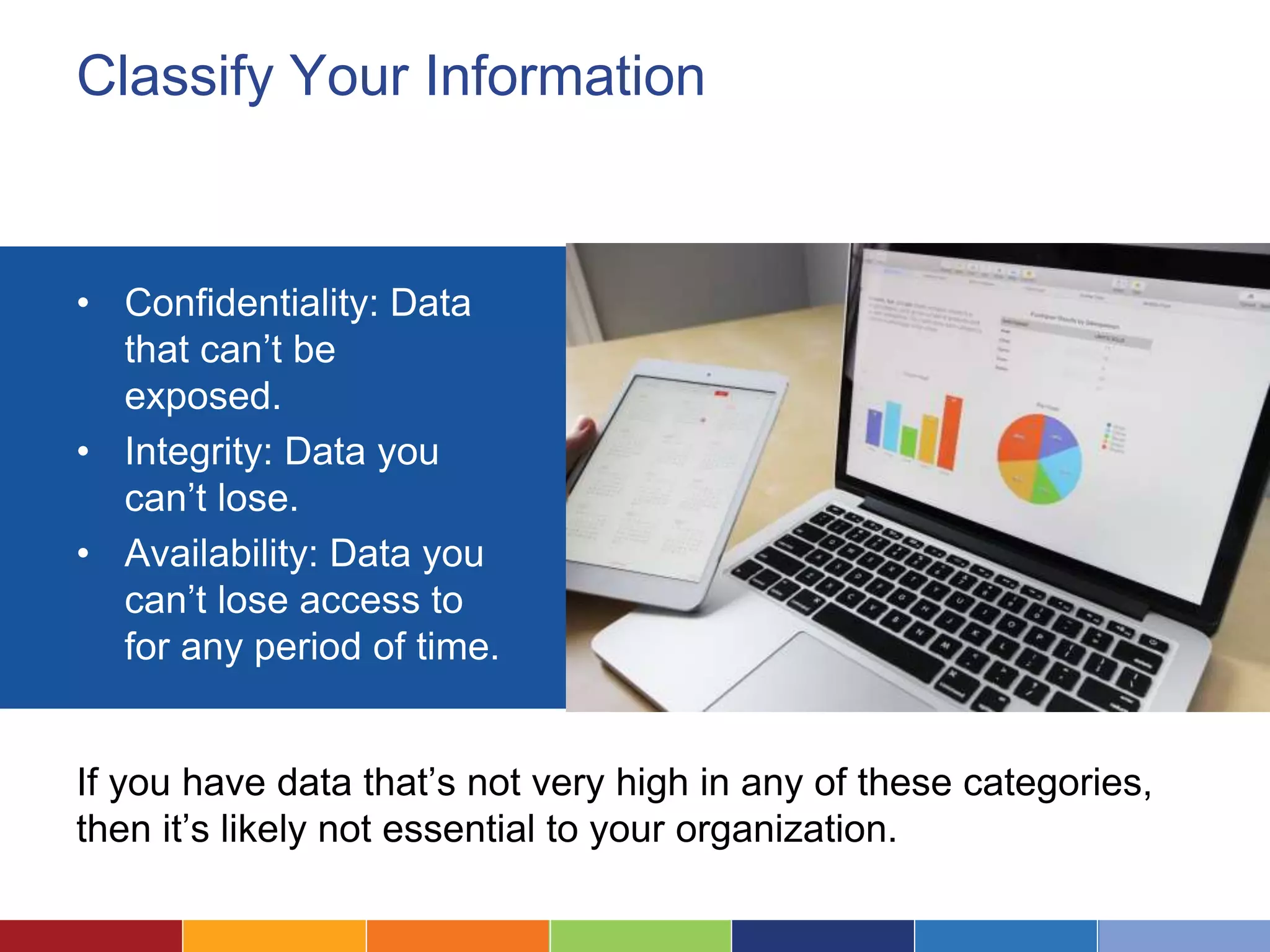 Classify Your Information
• Confidentiality: Data
that can’t be
exposed.
• Integrity: Data you
can’t lose.
• Availability: Data you
can’t lose access to
for any period of time.
If you have data that’s not very high in any of these categories,
then it’s likely not essential to your organization.
 