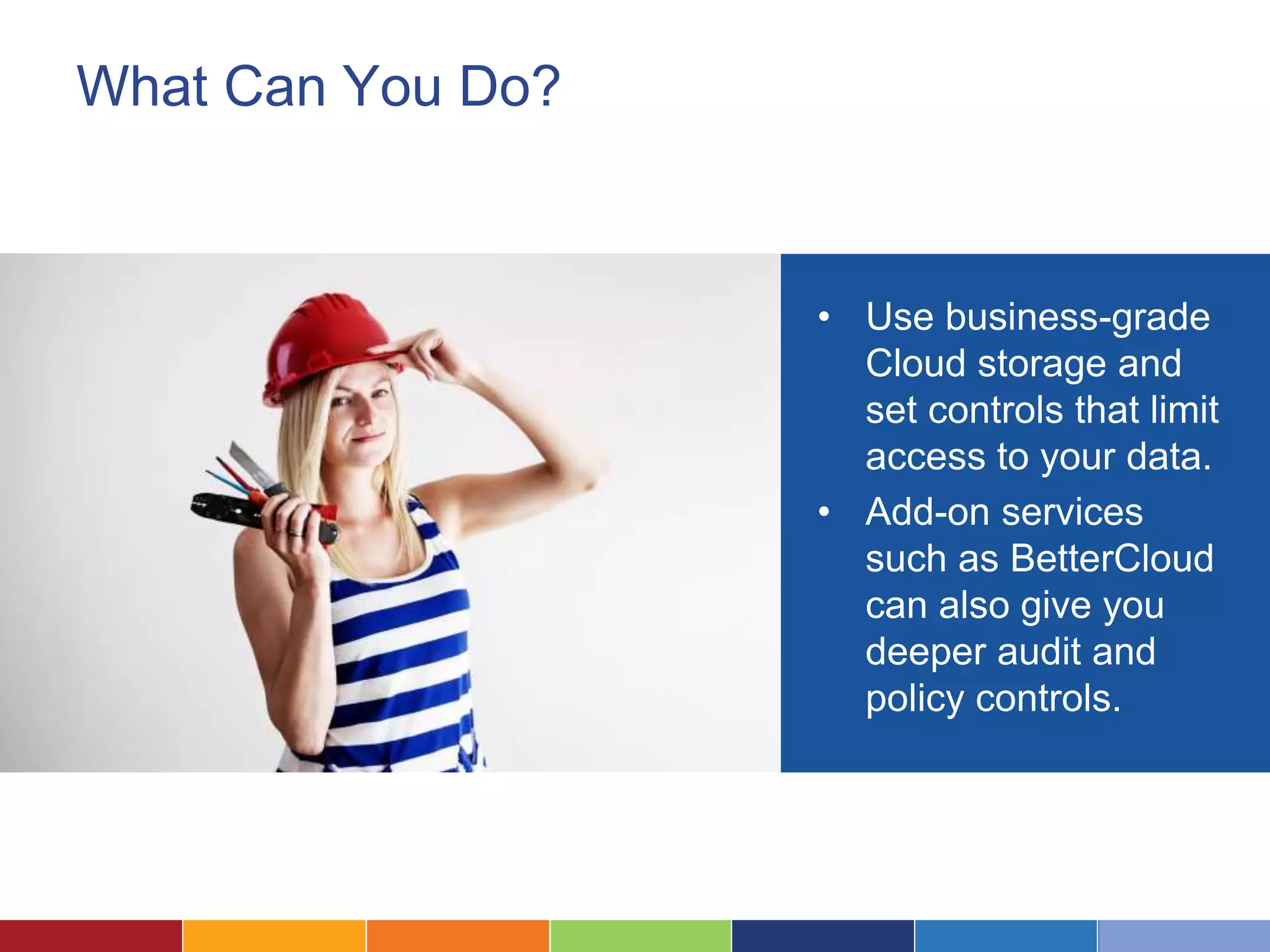 What Can You Do?
• Use business-grade
Cloud storage and
set controls that limit
access to your data.
• Add-on services
such as BetterCloud
can also give you
deeper audit and
policy controls.
 