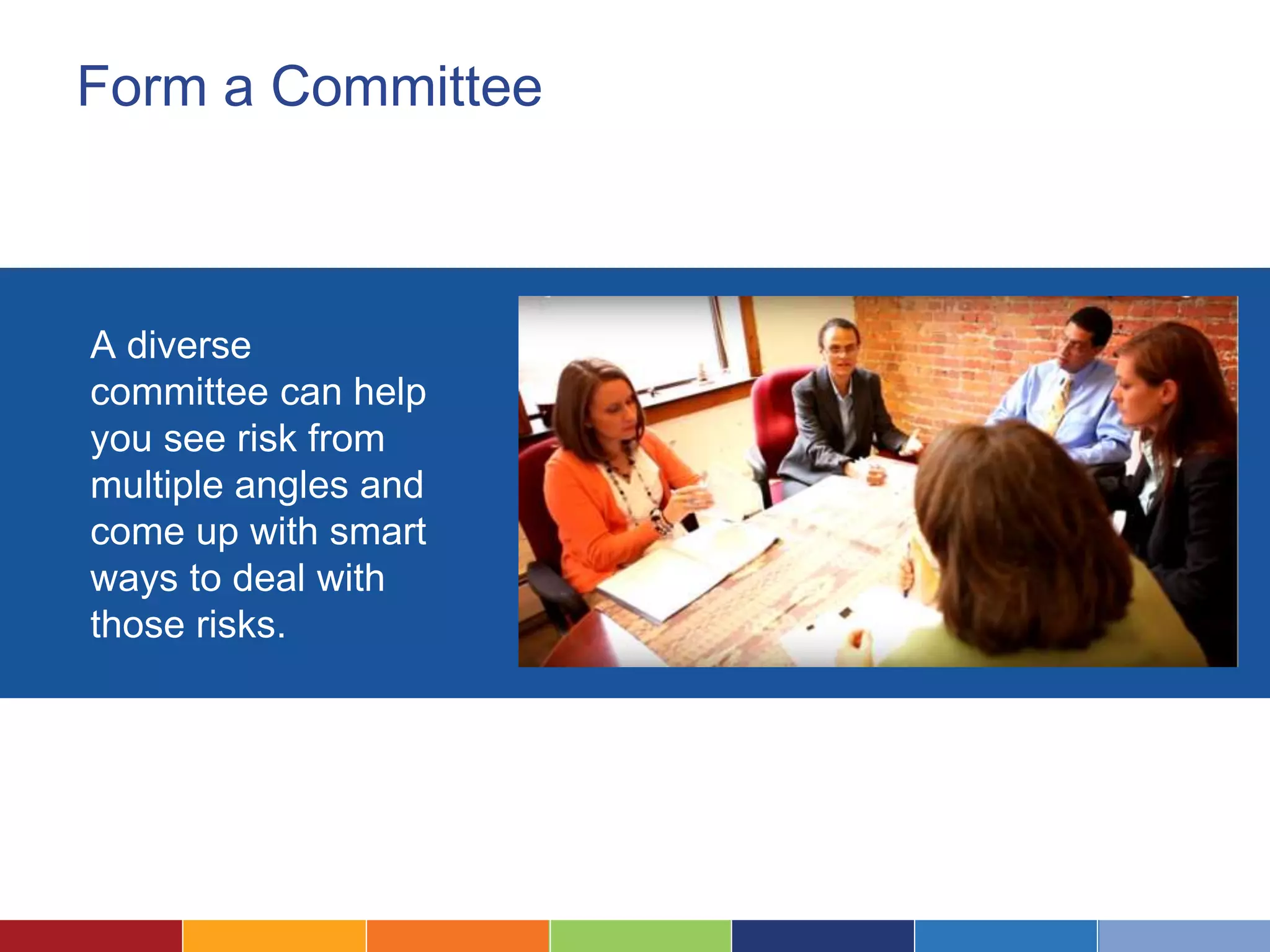 Form a Committee
A diverse
committee can help
you see risk from
multiple angles and
come up with smart
ways to deal with
those risks.
 