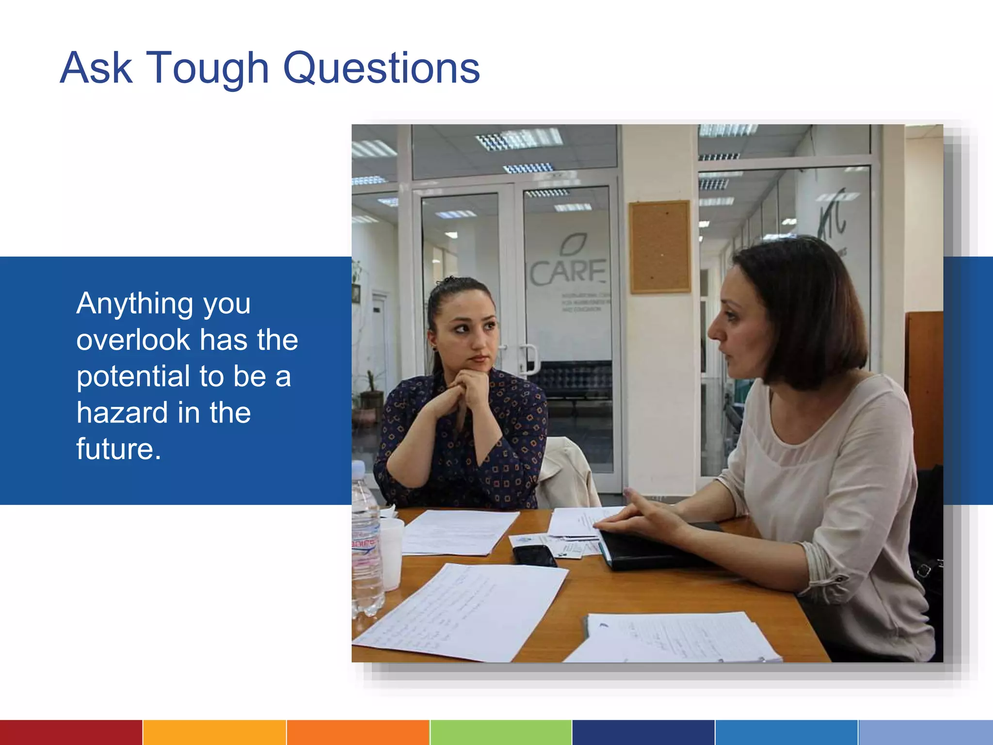 Ask Tough Questions
Anything you
overlook has the
potential to be a
hazard in the
future.
 
