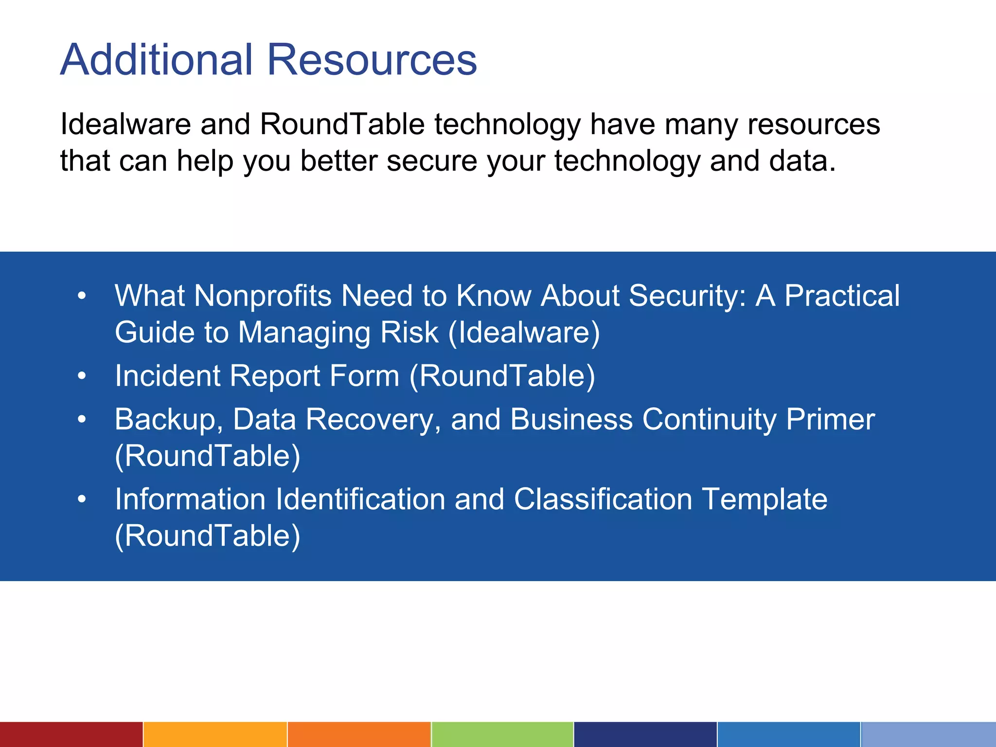 Additional Resources
Idealware and RoundTable technology have many resources
that can help you better secure your technology and data.
• What Nonprofits Need to Know About Security: A Practical
Guide to Managing Risk (Idealware)
• Incident Report Form (RoundTable)
• Backup, Data Recovery, and Business Continuity Primer
(RoundTable)
• Information Identification and Classification Template
(RoundTable)
 