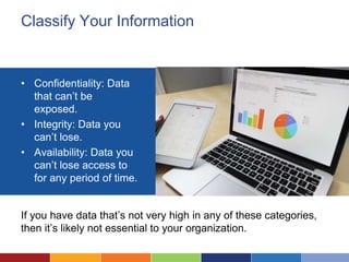 Classify Your Information
• Confidentiality: Data
that can’t be
exposed.
• Integrity: Data you
can’t lose.
• Availability: Data you
can’t lose access to
for any period of time.
If you have data that’s not very high in any of these categories,
then it’s likely not essential to your organization.
 