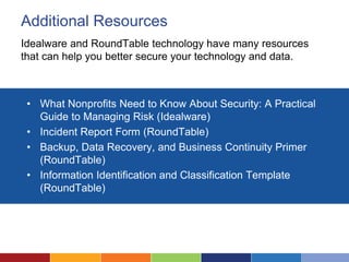 Additional Resources
Idealware and RoundTable technology have many resources
that can help you better secure your technology and data.
• What Nonprofits Need to Know About Security: A Practical
Guide to Managing Risk (Idealware)
• Incident Report Form (RoundTable)
• Backup, Data Recovery, and Business Continuity Primer
(RoundTable)
• Information Identification and Classification Template
(RoundTable)
 
