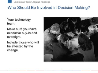 Who Should Be Involved in Decision Making?
LOOKING AT THE PLANNING PROCESS
Your technology
team.
Make sure you have
executive buy-in and
oversight.
Include those who will
be affected by the
change.
 