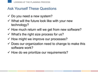 Ask Yourself These Questions
 Do you need a new system?
 What will the future look like with your new
technology?
 How much return will we get from new software?
 What’s the right size process for us?
 How might we improve our processes?
 Does our organization need to change to make this
software work?
 How do we prioritize our requirements?
LOOKING AT THE PLANNING PROCESS
 