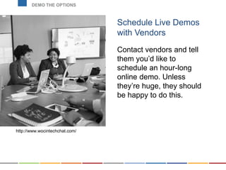 Schedule Live Demos
with Vendors
Contact vendors and tell
them you’d like to
schedule an hour-long
online demo. Unless
they’re huge, they should
be happy to do this.
DEMO THE OPTIONS
http://www.wocintechchat.com/
 