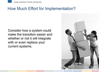 How Much Effort for Implementation?
EVALUATING YOUR CHOICES
Consider how a system could
make the transition easier and
whether or not it will integrate
with or even replace your
current systems.
 