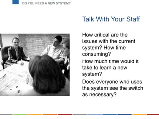Talk With Your Staff
How critical are the
issues with the current
system? How time
consuming?
How much time would it
take to learn a new
system?
Does everyone who uses
the system see the switch
as necessary?
DO YOU NEED A NEW SYSTEM?
D
 