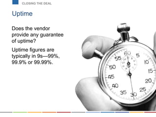 Uptime
CLOSING THE DEAL
Does the vendor
provide any guarantee
of uptime?
Uptime figures are
typically in 9s—99%,
99.9% or 99.99%.
 