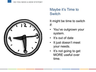 Maybe it’s Time to
Switch
It might be time to switch
if:
• You’ve outgrown your
system.
• It’s out of date
• It just doesn’t meet
your needs.
• It’s not going to get
MORE useful over
time.
DO YOU NEED A NEW SYSTEM?
 