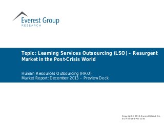 Human Resources Outsourcing (HRO)
Market Report: December 2013 – Preview Deck
Topic: Learning Services Outsourcing (LSO) – Resurgent
Market in the Post-Crisis World
Copyright © 2013, Everest Global, Inc.
EGR-2013-3-PD-1035
 