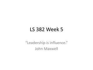 LS 382 Week 5
“Leadership is influence.”
John Maxwell
 