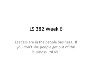 LS 382 Week 6
Leaders are in the people business. If
you don’t like people get out of this
business…NOW!
 