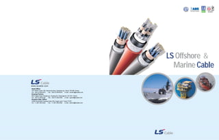 ISO9001 
www.lscable.com 
Head Office 
19F ASEM Tower,159, Samsung-dong, Gangnam-gu, Seoul 135-090, Korea 
Tel : +82-2-2189-9373 Fax : +82-2-2189-9379 e-mail : wonkim@lscable.com 
Anyang Factory 
555, Hogye-dong, Dongan-gu, Anyang-shi, Gyeonggi-do, 431-831, Korea 
Tel : +82-31-428-4193 Fax : +82-31-428-4209 e-mail : cgchoi@lscable.com 
Houston Rep. Office 
14090 Southwest Freeway-Suite 300, Sugar Land, Texas 77478 
Tel : +1-281-340-2032 Fax : +1-281-340-2042 e-mail : danrod@lscable.com 
LS Offshore & 
Marine Cable 
 
